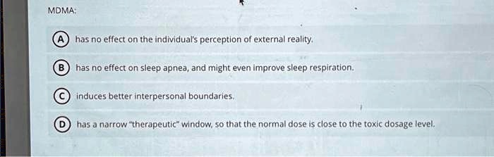 MDMA:
A has no effect on the individual's perception of external reality.
B) has no effect on sleep apnea, and might even improve sleep respiration.
C induces better interpersonal boundaries.
D) has a narrow "therapeutic" window, so that the normal dose is close to the toxic dosage level.