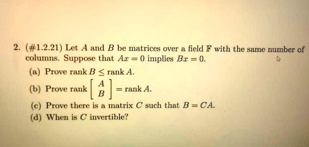 Let A and B be matrices over a field F with the same number of columns. Suppose that Ax = 0 implies Bx = 0.
(a) Prove rank B ? rank A.
(b) Prove rank ?A; B? = rank A.
(c) Prove there is a matrix C such that B = CA.
(d) When is C invertible?