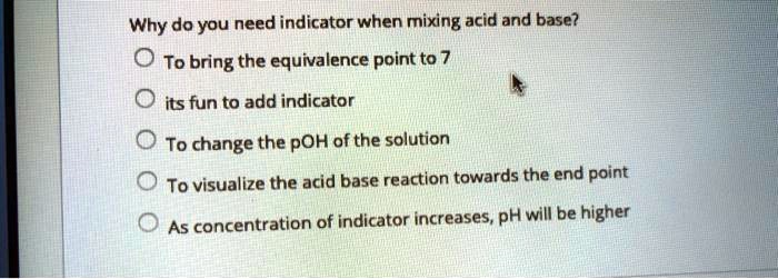 Why do you need indicator when mixing acid and base?
To bring the equivalence point to 7
its fun to add indicator
To change the pOH of the solution
To visualize the acid base reaction towards the end point
As concentration of indicator increases, pH will be higher