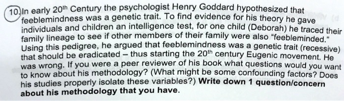 In early 20th Century the psychologist Henry Goddard hypothesized that feeblemindness was a genetic trait. To find evidence for his theory he gave individuals and children an intelligence test, for one child (Deborah) he traced their family lineage to see if other members of their family were also "feebleminded." Using this pedigree, he argued that feeblemindness was a genetic trait (recessive) that should be eradicated – thus starting the 20th century Eugenic movement. He was wrong. If you were a peer reviewer of his book what questions would you want to know about his methodology? (What might be some confounding factors? Does his studies properly isolate these variables?) Write down 1 question/concern about his methodology that you have.