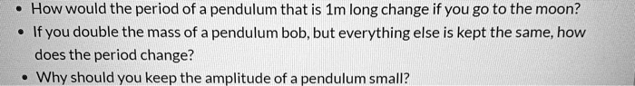 • How would the period of a pendulum that is 1m long change if you go to the moon?
• If you double the mass of a pendulum bob, but everything else is kept the same, how does the period change?
• Why should you keep the amplitude of a pendulum small?