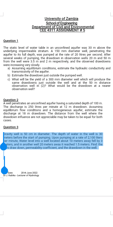 University of Zambia
School of Engineering
Department of Civil and Environmental
CEE 4311 ASSIGNMENT # 5

Question 1

The static level of water table in an unconfined aquifer was 30 m above the underlying impermeable stratum. A 150 mm diameter well, penetrating the aquifer to its full depth, was pumped at the rate of 20 litres per second. After several weeks of pumping, the drawdown in observation wells 20 m and 50 m from the well were 3.5 m and 2 m respectively, and the observed drawdowns were increasing very slowly.
a) Assuming equilibrium conditions, estimate the hydraulic conductivity and transmissivity of the aquifer.
b) Estimate the drawdown just outside the pumped well.
c) What will be the yield of a 300 mm diameter well which will produce the same drawdowns just outside the well and at the 50 m distance observation well in (2)? What would be the drawdown at a nearer observation well?

Question 2
A well penetrates an unconfined aquifer having a saturated depth of 100 m. The discharge is 250 litres per minute at 12 m drawdown. Assuming equilibrium flow conditions and a homogeneous aquifer, estimate the discharge at 18 m drawdown. The distance from the well where the drawdown influence are not appreciable may be taken to be equal for both cases.

Question 3

Gravity well is 50 cm in diameter. The depth of water in the well is 30 meters before the start of pumping. Upon pumping at a rate of 2,100 liters per minute, Water level into a well located about 10 meters away fell by 3 meters, and in another well 20 meters away it reached 1.5 meters. Find: the zero draw down, permeability coefficient, and the drawdown in the well.

Date: 20 th June 2022
Dr J. Kabika - Lecturer of Hydrology