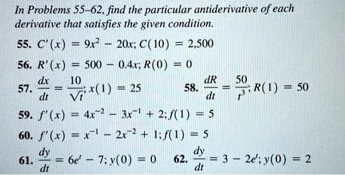 In Problems 55–62, find the particular antiderivative of each derivative that satisfies the given condition.

55. C'(x) = 9x^2 – 20x; C(10) = 2,500
56. R'(x) = 500 – 0.4x; R(0) = 0
57. dx/dt = 10/?t; x(1) = 25
58. dR/dt = 50/t^3; R(1) = 50
59. f'(x) = 4x^-2 – 3x^-1 + 2; f(1) = 5
60. f'(x) = x^-1 – 2x^-2 + 1; f(1) = 5
61. dy/dt = 6e^t – 7; y(0) = 0
62. dy/dt = 3 – 2e^t; y(0) = 2