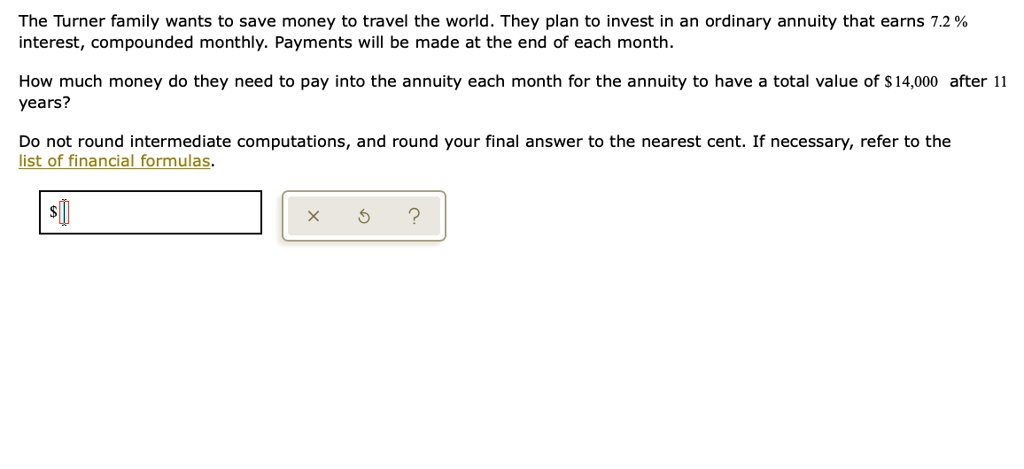 The Turner family wants to save money to travel the world. They plan to invest in an ordinary annuity that earns 7.2 % interest, compounded monthly. Payments will be made at the end of each month.

How much money do they need to pay into the annuity each month for the annuity to have a total value of 14,000 after 11 years?

Do not round intermediate computations, and round your final answer to the nearest cent. If necessary, refer to the list of financial formulas.