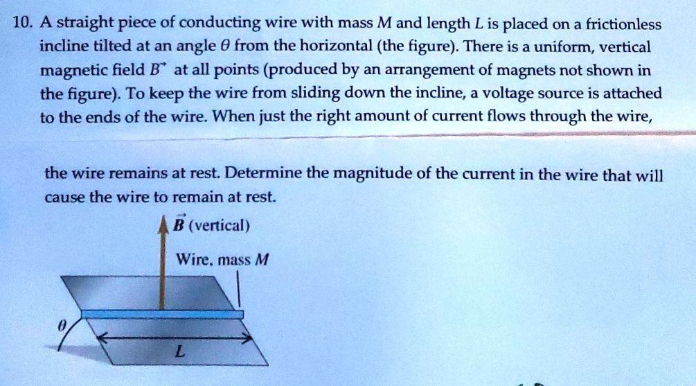 10. A straight piece of conducting wire with mass M and length L is placed on a frictionless incline tilted at an angle ? from the horizontal (the figure). There is a uniform, vertical magnetic field B at all points (produced by an arrangement of magnets not shown in the figure). To keep the wire from sliding down the incline, a voltage source is attached to the ends of the wire. When just the right amount of current flows through the wire, the wire remains at rest. Determine the magnitude of the current in the wire that will cause the wire to remain at rest.