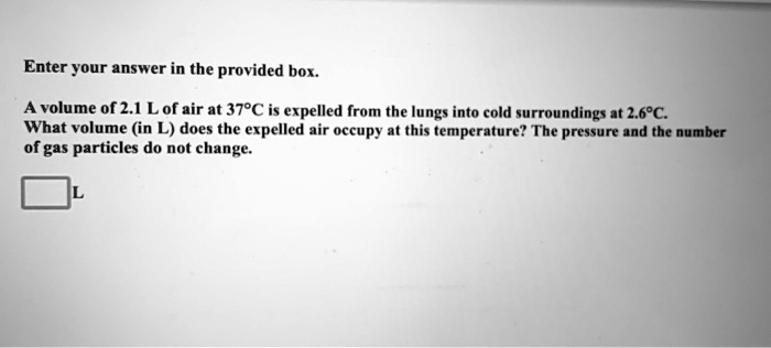 A volume of 2.1 L of air at 37°C is expelled from the lungs into cold surroundings at 2.6°C. What volume (in L) does the expelled air occupy at this temperature? The pressure and the number of gas particles do not change.