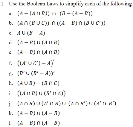 1. Use the Boolean Laws to simplify each of the following
a. ((A - (Acap B)) cap (B - (A - B)))
b. ((A cap (B cup C)) cap ((A - B) cap (B cup C')))
c. (A cup (B - A))
d. ((A - B) cup (A cap B))
e. ((A - B) cap (A cap B))
f. (((A' cup C') - A)')
g. ((B' cup (B' - A))')
h. ((A cup B) - (B cap C))
i. (((A cap B) cup (B' cap A)))
j. ((A cap B) cup (A' cap B) cup (A cap B') cup (A' cap B'))
k. ((A - B) cup (A - B))
l. ((A - B) cap (A - B))
