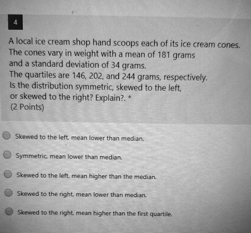 A local ice cream shop hand scoops each of its ice cream cones.
The cones vary in weight with a mean of 181 grams
and a standard deviation of 34 grams.
The quartiles are 146, 202, and 244 grams, respectively.
Is the distribution symmetric, skewed to the left,
or skewed to the right? Explain?.
(2 Points)

Skewed to the left, mean lower than median.
Symmetric, mean lower than median.
Skewed to the left, mean higher than the median.
Skewed to the right, mean lower than median.
Skewed to the right, mean higher than the first quartile.