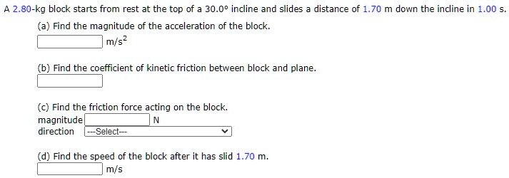 A 2.80-kg block starts from rest at the top of a 30.0° incline and slides a distance of 1.70 m down the incline in 1.00 s.
(a) Find the magnitude of the acceleration of the block.
m/s²
(b) Find the coefficient of kinetic friction between block and plane.
(c) Find the friction force acting on the block.
magnitude N
direction —Select—
(d) Find the speed of the block after it has slid 1.70 m.
m/s