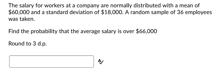 The salary for workers at a company are normally distributed with a mean of 60,000 and a standard deviation of18,000. A random sample of 36 employees was taken.
Find the probability that the average salary is over 66,000
Round to 3 d.p.