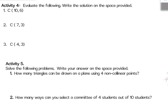 Activity 4: Evaluate the following. Write the solution on the space provided.
1. C (10, 6)
2. C (7,3)
3. C (4,3)
Activity 5.
Solve the following problems. Write your answer on the space provided.
1. How many triangles can be drawn on a plane using 4 non-collinear points?
2. How many ways can you select a committee of 4 students out of 10 students?