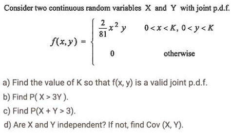 Consider two continuous random variables X and Y with joint p.d.f.f(x,y) = egincases frac281x^2y     0 < x < K, 0 < y < K    	extotherwise endcasesa) Find the value of K so that f(x, y) is a valid joint p.d.f.
b) Find P(X > 3Y).
c) Find P(X + Y > 3).
d) Are X and Y independent? If not, find Cov (X, Y).