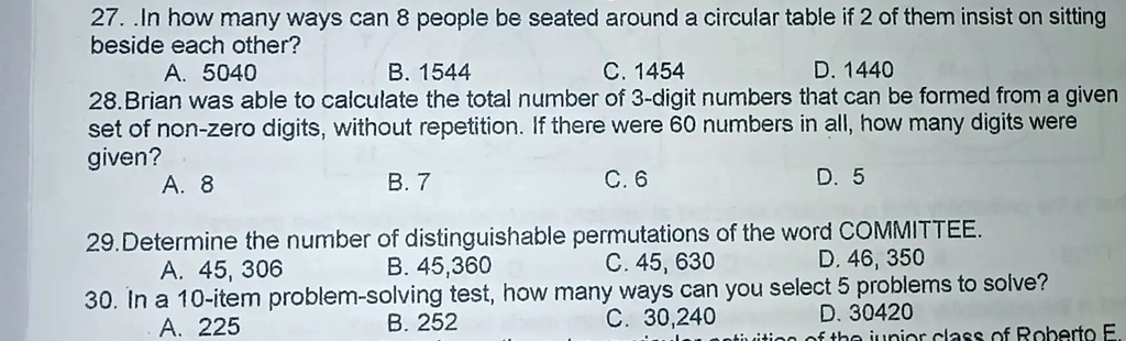 27. .In how many ways can 8 people be seated around a circular table if 2 of them insist on sitting
beside each other?
A. 5040
B. 1544
C. 1454
D. 1440
28. Brian was able to calculate the total number of 3-digit numbers that can be formed from a given
set of non-zero digits, without repetition. If there were 60 numbers in all, how many digits were
given?
A. 8
B. 7
C. 6
D. 5
29. Determine the number of distinguishable permutations of the word COMMITTEE.
A. 45, 306
B. 45,360
C. 45, 630
D. 46, 350
30. In a 10-item problem-solving test, how many ways can you select 5 problems to solve?
A. 225
B. 252
C. 30,240
D. 30420