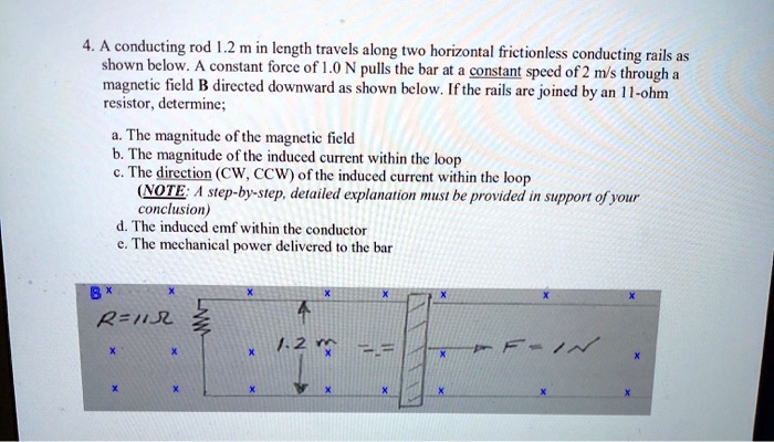 4. A conducting rod 1.2 m in length travels along two horizontal frictionless conducting rails as shown below. A constant force of 1.0 N pulls the bar at a constant speed of 2 m/s through a magnetic field B directed downward as shown below. If the rails are joined by an 11-ohm resistor, determine;

a. The magnitude of the magnetic field
b. The magnitude of the induced current within the loop
c. The direction (CW, CCW) of the induced current within the loop
(NOTE: A step-by-step, detailed explanation must be provided in support of your conclusion)
d. The induced emf within the conductor
e. The mechanical power delivered to the bar