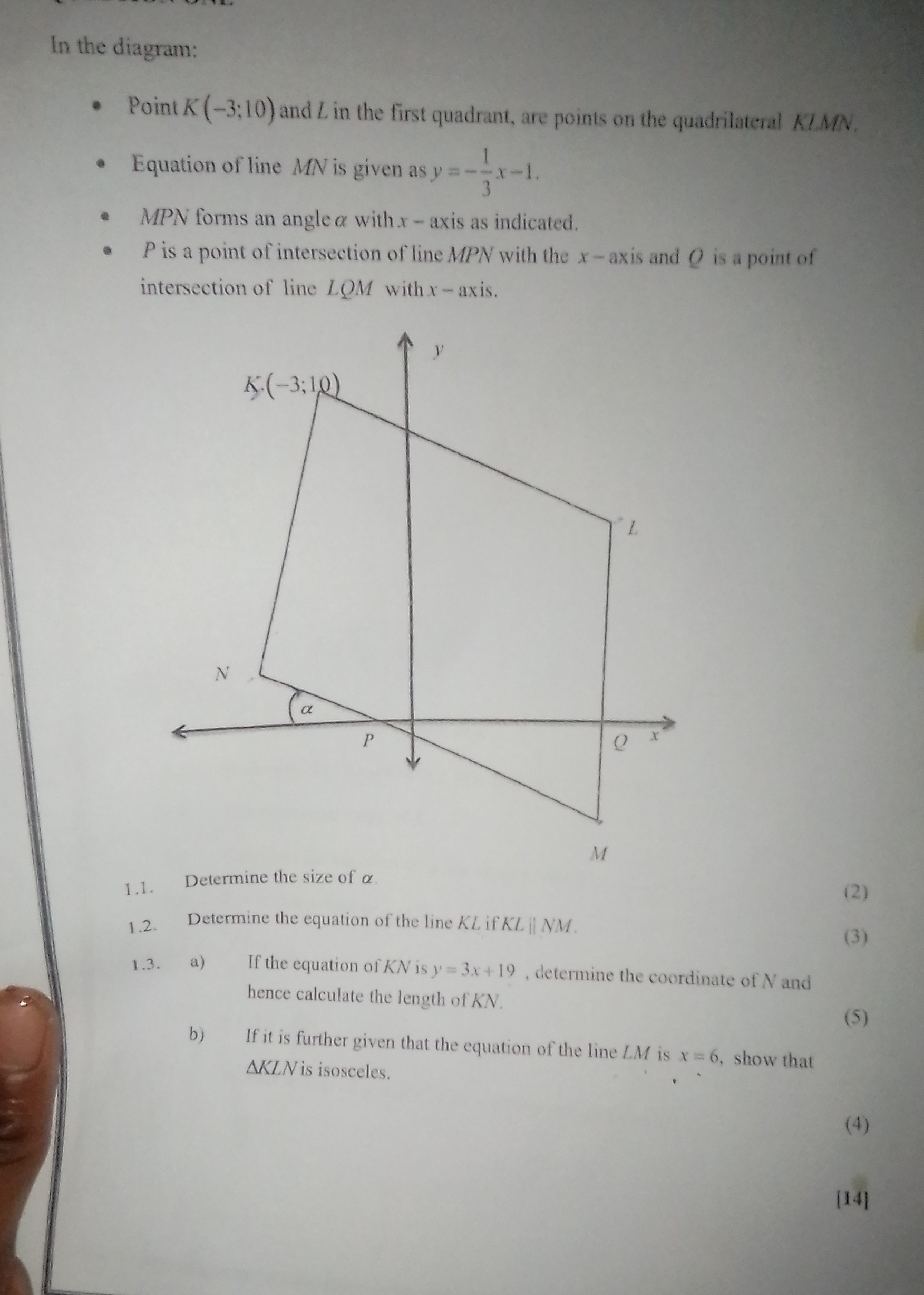 In the diagram:
- Point K(-3 ; 10) and L in the first quadrant, are points on the quadrilateral KIMN .
- Equation of line M N is given as y=-(1)/(3) x-1.
- MPN forms an angle α with x-axis as indicated.
- P is a point of intersection of line MPN with the x-axis and Q is a point of intersection of line L Q M with x-axis.
1.1. Determine the size of α.
1.2. Determine the equation of the line K L if K L  A M.
1.3. a) If the equation of K N is y=3 x+19, determine the coordinate of N and hence calculate the length of K N.
b) If it is further given that the equation of the line L M is x=6, show that
(5)
K L N is isosceles.
(4)
114]