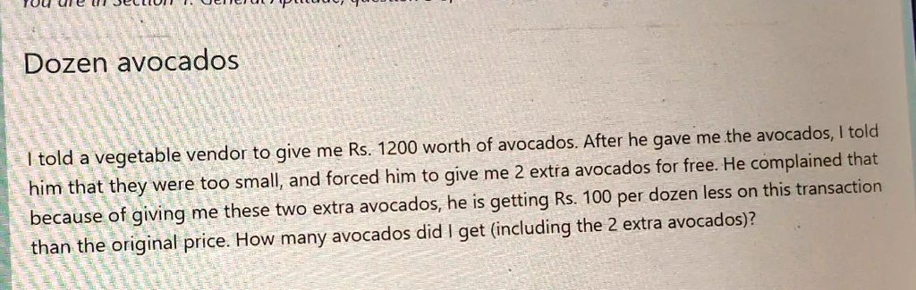 Dozen avocados
I told a vegetable vendor to give me Rs. 1200 worth of avocados. After he gave me the avocados, I told
him that they were too small, and forced him to give me 2 extra avocados for free. He complained that
because of giving me these two extra avocados, he is getting Rs. 100 per dozen less on this transaction
than the original price. How many avocados did I get (including the 2 extra avocados)?