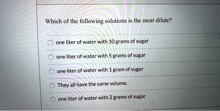 Which of the following solutions is the most dilute?
one liter of water with 10 grams of sugar
one liter of water with 5 grams of sugar
one liter of water with 1 gram of sugar
They all have the same volume.
one liter of water with 2 grams of sugar