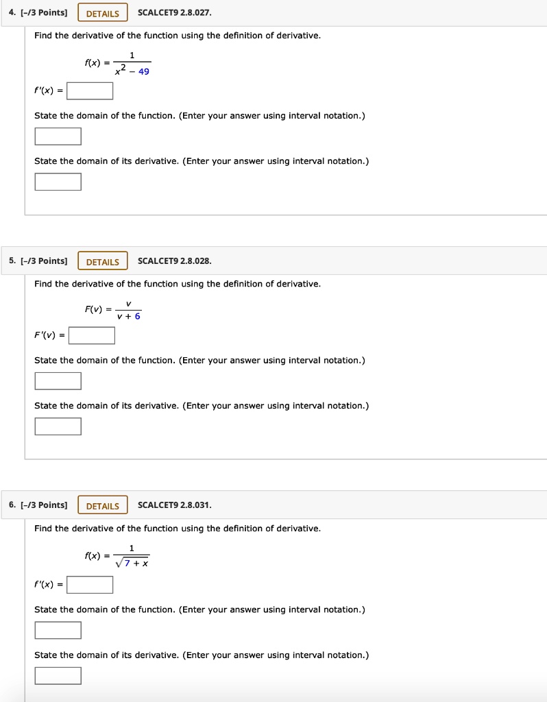 4. SCALCET9 2.8.027.
Find the derivative of the function using the definition of derivative.
f(x) = 1 / (x^2 - 49)
f'(x) =
State the domain of the function. (Enter your answer using interval notation.)
State the domain of its derivative. (Enter your answer using interval notation.)

5. SCALCET9 2.8.028.
Find the derivative of the function using the definition of derivative.
F(v) = v / (v + 6)
F'(v) =
State the domain of the function. (Enter your answer using interval notation.)
State the domain of its derivative. (Enter your answer using interval notation.)

6. SCALCET9 2.8.031.
Find the derivative of the function using the definition of derivative.
f(x) = 1 / sqrt(7 + x)
f'(x) =
State the domain of the function. (Enter your answer using interval notation.)
State the domain of its derivative. (Enter your answer using interval notation.)