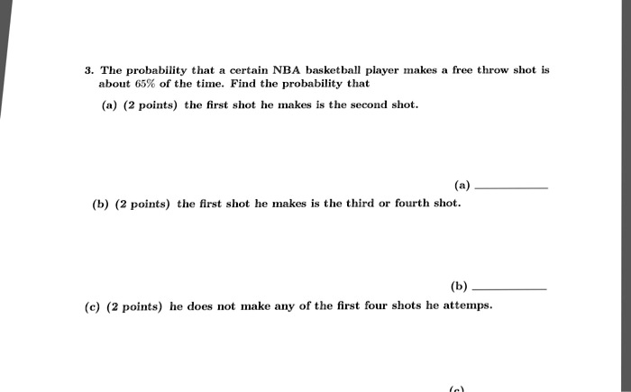 3. The probability that a certain NBA basketball player makes a free throw shot is about 65% of the time. Find the probability that
(a) (2 points) the first shot he makes is the second shot.
(b) (2 points) the first shot he makes is the third or fourth shot.
(c) (2 points) he does not make any of the first four shots he attemps.
