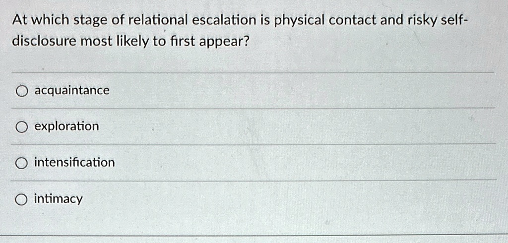 At which stage of relational escalation is physical contact and risky self-
disclosure most likely to first appear?
acquaintance
exploration
intensification
intimacy