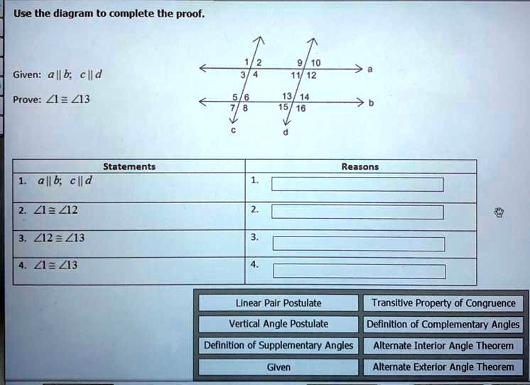 Use the diagram to complete the proof.
Given: a || b; c || d
Prove: ?1 ? ?13
Statements
1. a || b; c || d
2. ?1 ? ?12
3. ?12 ? ?13
4. ?1 ? ?13
Reasons
Linear Pair Postulate
Transitive Property of Congruence
Vertical Angle Postulate
Definition of Complementary Angles
Definition of Supplementary Angles
Alternate Interior Angle Theorem
Given
Alternate Exterior Angle Theorem
