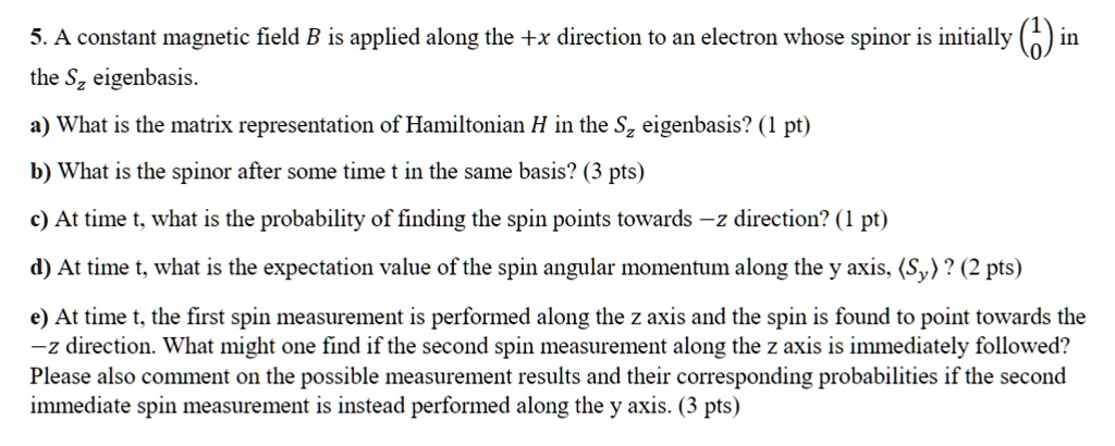 5. A constant magnetic field B is applied along the +x direction to an electron whose spinor is initially < p m a t r i x > in the Sz eigenbasis.
a) What is the matrix representation of Hamiltonian H in the Sz eigenbasis? (1 pt)
b) What is the spinor after some time t in the same basis? (3 pts)
c) At time t, what is the probability of finding the spin points towards -z direction? (1 pt)
d) At time t, what is the expectation value of the spin angular momentum along the y axis, <Sy>? (2 pts)
e) At time t, the first spin measurement is performed along the z axis and the spin is found to point towards the -z direction. What might one find if the second spin measurement along the z axis is immediately followed?
Please also comment on the possible measurement results and their corresponding probabilities if the second immediate spin measurement is instead performed along the y axis. (3 pts)