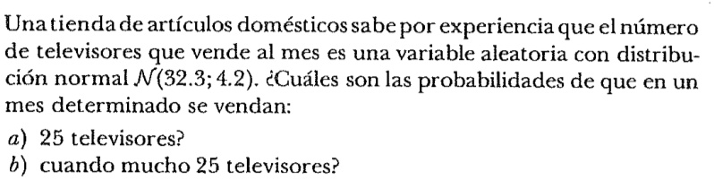 Una tienda de artículos domésticos sabe por experiencia que el número
de televisores que vende al mes es una variable aleatoria con distribu-
ción normal 𝒩(32.3; 4.2). ¿Cuáles son las probabilidades de que en un
mes determinado se vendan:
a) 25 televisores?
b) cuando mucho 25 televisores?