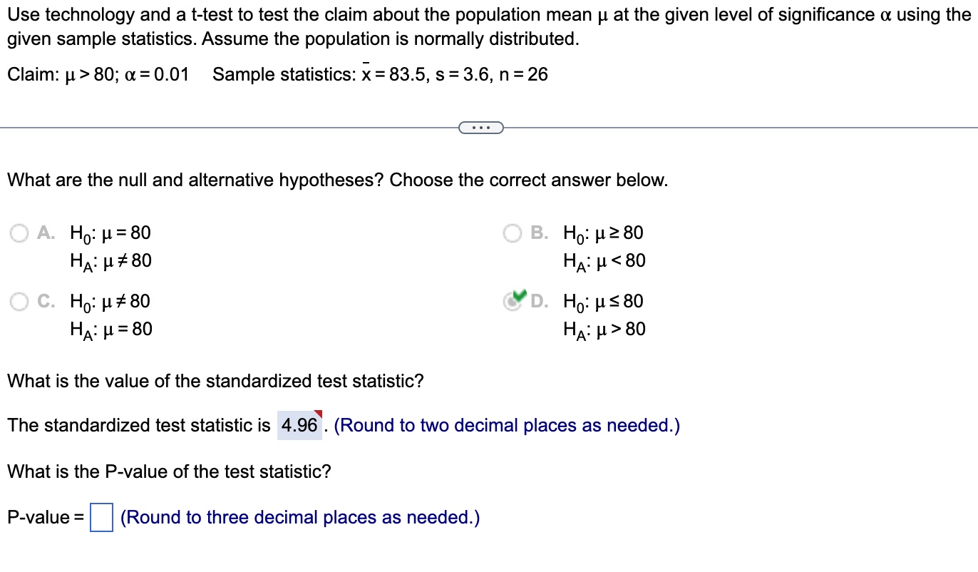 Use technology and a t-test to test the claim about the population mean ( mu ) at the given level of significance ( alpha ) using the given sample statistics. Assume the population is normally distributed.
Claim: ( mu>80 ; alpha=0.01 quad ) Sample statistics: ( arx=83.5, s=3.6, n=26 )
What are the null and alternative hypotheses? Choose the correct answer below.
A. ( mathrmH0: mu=80 )
B. ( mathrmH0: mu geq 80 )
( mathrmHmathrmA: mu 
eq 80 )
( mathrmHmathrmA: mu<80 )
C. ( H0: mu 
eq 80 )
D. ( H0: mu leq 80 )
( mathrmHmathrmA: mu=80 )
( mathrmHmathrmA: mu>80 )
What is the value of the standardized test statistic?
The standardized test statistic is ( 4.96 ). (Round to two decimal places as needed.)
What is the P-value of the test statistic?
P-value ( =square ) (Round to three decimal places as needed.)