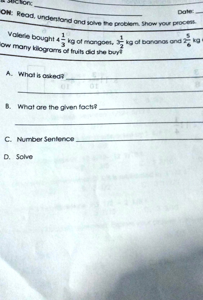 ON: Read, understand and solve the problem. Show your process.
Valerie bought 4 1/3 kg of mangoes, 3 1/2 kg of bananas and 2 5/6 kg of fruits. How many kilograms of fruits did she buy?
A. What is asked?
B. What are the given facts?
C. Number Sentence
D. Solve