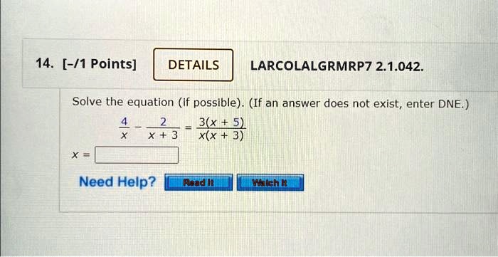 14. [-/1 Points]
DETAILS
LARCOLALGRMRP7 2.1.042.
Solve the equation (if possible). (If an answer does not exist, enter DNE.)
(4)/(x) - (2)/(x + 3) = (3(x + 5))/(x(x + 3))
x =