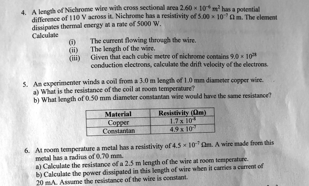 4. A length of Nichrome wire with cross sectional area 2.60 × 10^-6 m^2 has a potential
difference of 110 V across it. Nichrome has a resistivity of 5.00 × 10^-7Ω m. The element
dissipates thermal energy at a rate of 5000 W.
Calculate
(i) The current flowing through the wire.
(ii) The length of the wire.
(iii) Given that each cubic metre of nichrome contains 9.0 × 10^28
conduction electrons, calculate the drift velocity of the electrons.
5. An experimenter winds a coil from a 3.0 m length of 1.0 mm diameter copper wire.
a) What is the resistance of the coil at room temperature?
b) What length of 0.50 mm diameter constantan wire would have the same resistance?
Material
Copper
Constantan
Resistivity (Ω m)
1.7 × 10^-8
4.9 × 10^-7
6. At room temperature a metal has a resistivity of 4.5 × 10^-7Ω m. A wire made from this
metal has a radius of 0.70 mm.
a) Calculate the resistance of a 2.5 m length of the wire at room temperature.
b) Calculate the power dissipated in this length of wire when it carries a current of
20 mA. Assume the resistance of the wire is constant.