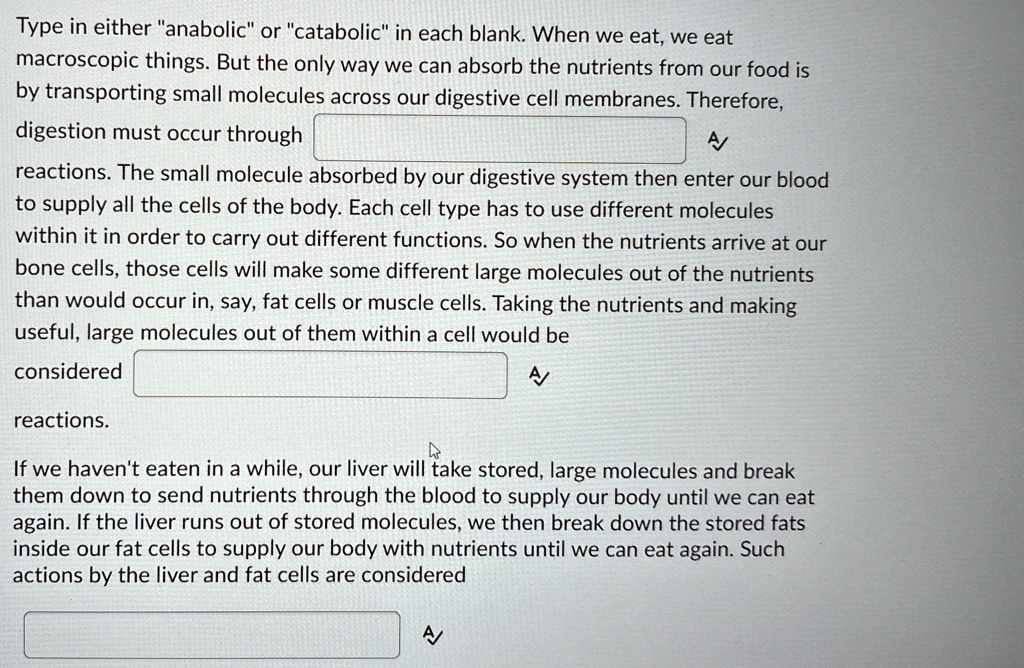 Type in either "anabolic" or "catabolic" in each blank. When we eat, we eat macroscopic things. But the only way we can absorb the nutrients from our food is by transporting small molecules across our digestive cell membranes. Therefore, digestion must occur through \\
reactions. The small molecule absorbed by our digestive system then enter our blood to supply all the cells of the body. Each cell type has to use different molecules within it in order to carry out different functions. So when the nutrients arrive at our bone cells, those cells will make some different large molecules out of the nutrients than would occur in, say, fat cells or muscle cells. Taking the nutrients and making useful, large molecules out of them within a cell would be considered \\
reactions.
If we haven't eaten in a while, our liver will take stored, large molecules and break them down to send nutrients through the blood to supply our body until we can eat again. If the liver runs out of stored molecules, we then break down the stored fats inside our fat cells to supply our body with nutrients until we can eat again. Such actions by the liver and fat cells are considered \\
