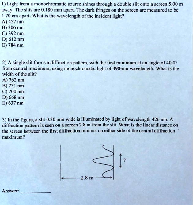 1) Light from a monochromatic source shines through a double slit onto a screen 5.00 m
away. The slits are 0.180 mm apart. The dark fringes on the screen are measured to be
1.70 cm apart. What is the wavelength of the incident light?
A) 457 nm
B) 306 nm
C) 392 nm
D) 612 nm
E) 784 nm

2) A single slit forms a diffraction pattern, with the first minimum at an angle of 40.0°
from central maximum, using monochromatic light of 490-nm wavelength. What is the
width of the slit?
A) 762 nm
B) 731 nm
C) 700 nm
D) 668 nm
E) 637 nm

3) In the figure, a slit 0.30 mm wide is illuminated by light of wavelength 426 nm. A
diffraction pattern is seen on a screen 2.8 m from the slit. What is the linear distance on
the screen between the first diffraction minima on either side of the central diffraction
maximum?

Answer: