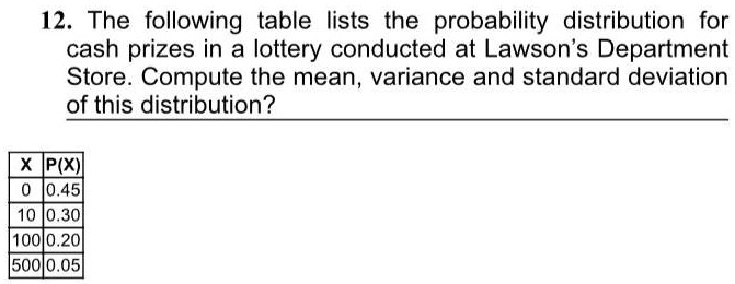 12. The following table lists the probability distribution for cash prizes in a lottery conducted at Lawson's Department Store. Compute the mean, variance and standard deviation of this distribution?

X | P(X)
0 | 0.45
10 | 0.30
100 | 0.20
500 | 0.05