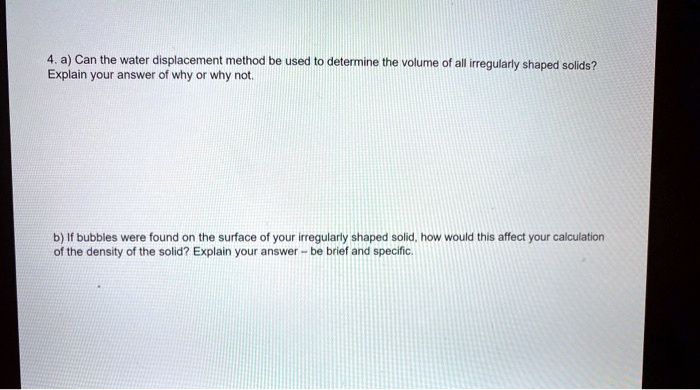 4. a) Can the water displacement method be used to determine the volume of all irregularly shaped solids? Explain your answer of why or why not.

b) If bubbles were found on the surface of your irregularly shaped solid, how would this affect your calculation of the density of the solid? Explain your answer - be brief and specific.