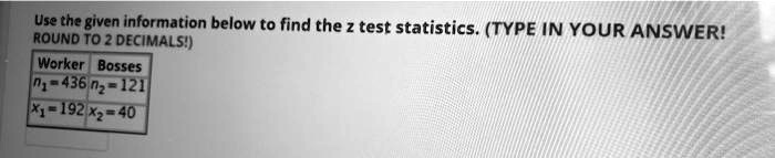 Use the given information below to find the z test statistics. (TYPE IN YOUR ANSWER! ROUND TO 2 DECIMALS!)

Worker Bosses
n1 = 436 n2 = 121
x1 = 192 x2 = 40