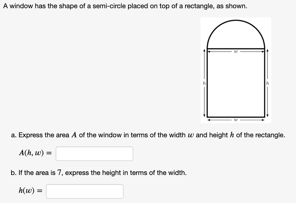 A window has the shape of a semi-circle placed on top of a rectangle, as shown.
a. Express the area A of the window in terms of the width w and height h of the rectangle.
A(h, w) =
b. If the area is 7, express the height in terms of the width.
h(w) =