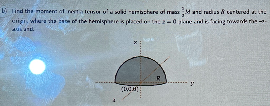 b) Find the moment of inertia tensor of a solid hemisphere of mass (1)/(2)M and radius R centered at the origin, where the base of the hemisphere is placed on the z = 0 plane and is facing towards the -z-axis and.