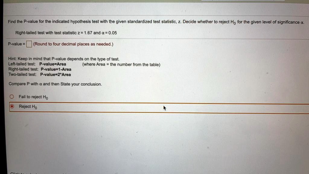 Find the P-value for the indicated hypothesis test with the given standardized test statistic, z. Decide whether to reject H? for the given level of significance ?.

Right-tailed test with test statistic z = 1.67 and ? = 0.05

P-value = (Round to four decimal places as needed.)

Hint: Keep in mind that P-value depends on the type of test.
Left-tailed test: P-value=Area (where Area = the number from the table)
Right-tailed test: P-value=1-Area
Two-tailed test: P-value=2*Area

Compare P with ? and then State your conclusion.

Fail to reject H?
Reject H?