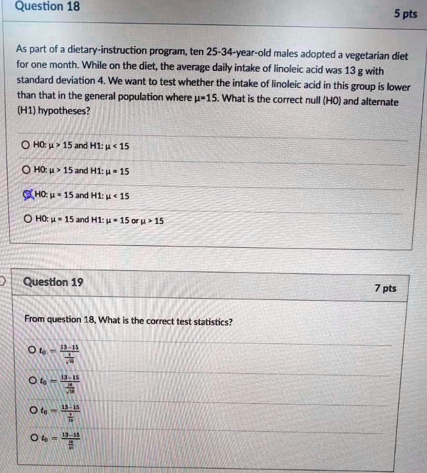 Question 18
5 pts
As part of a dietary-instruction program, ten 25-34-year-old males adopted a vegetarian diet
for one month. While on the diet, the average daily intake of linoleic acid was 13 g with
standard deviation 4. We want to test whether the intake of linoleic acid in this group is lower
than that in the general population where µ=15. What is the correct null (HO) and alternate
(H1) hypotheses?
? HO: ? > 15 and H1: ? < 15
? HO: ? > 15 and H1: ? = 15
HO: ? = 15 and H1: ? < 15
? HO: ? = 15 and H1: ? = 15 or ? > 15
Question 19
7 pts
From question 18, What is the correct test statistics?
O t0 = (13 - 15)/((4)/(√(10)))
O t0 = (13 - 15)/(√(10))
O t0 = (13 - 15)/((4)/(10))
O z0 = (13 - 15)/((4)/(√(10)))