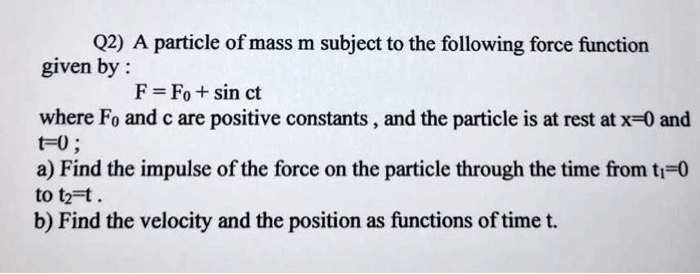 A particle of mass m subject to the following force function given by :
F = F? + sin ct
where F? and c are positive constants , and the particle is at rest at x=0 and t=0 ;
a) Find the impulse of the force on the particle through the time from t?=0 to t?=t .
b) Find the velocity and the position as functions of time t.