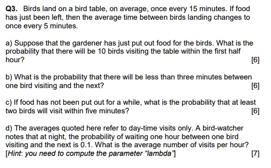 Q3. Birds land on a bird table, on average, once every 15 minutes. If food
has just been left, then the average time between birds landing changes to
once every 5 minutes.
a) Suppose that the gardener has just put out food for the birds. What is the
probability that there will be 10 birds visiting the table within the first half
hour?
[6]
b) What is the probability that there will be less than three minutes between
one bird visiting and the next?
[6]
c) If food has not been put out for a while, what is the probability that at least
two birds will visit within five minutes?
[6]
d) The averages quoted here refer to day-time visits only. A bird-watcher
notes that at night, the probability of waiting one hour between one bird
visiting and the next is 0.1. What is the average number of visits per hour?
[Hint: you need to compute the parameter ""lambda""]
[7]