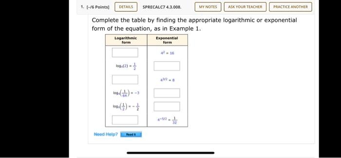 Complete the table by finding the appropriate logarithmic or exponential form of the equation, as in Example 1.
Logarithmic form
Exponential form
4^2 = 16
log4(2) = 1/2
4^(3/2) = 8
log4(1/64) = -3
log4(1/2) = -1/2
4^(-5/2) = 1/32