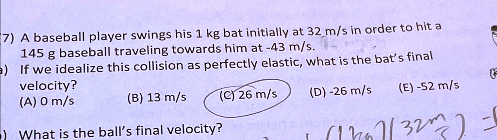 7) A baseball player swings his 1 kg bat initially at 32 m/s in order to hit a
145 g baseball traveling towards him at -43 m/s.
a) If we idealize this collision as perfectly elastic, what is the bat's final
velocity?
(A) 0 m/s
(B) 13 m/s
(C) 26 m/s
(D) -26 m/s
(E) -52 m/s
•) What is the ball's final velocity?