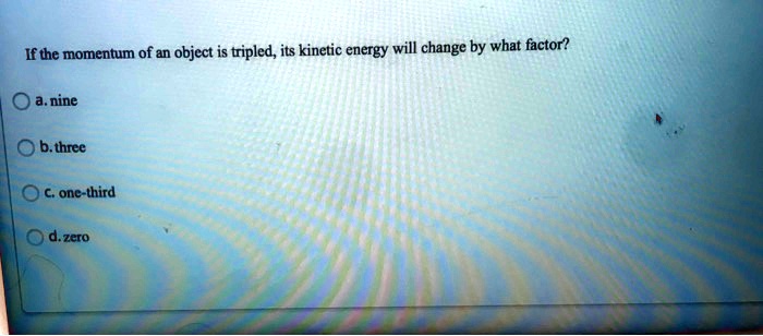 If the momentum of an object is tripled, its kinetic energy will change by what factor?
a. nine
b. three
c. one-third
d. zero