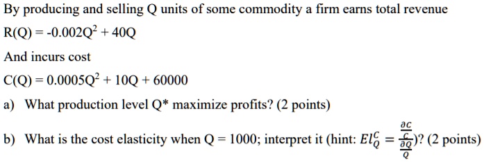 By producing and selling Q units of some commodity a firm earns total revenue
R(Q) = -0.002Q^2 + 40Q
And incurs cost
C(Q) = 0.0005Q^2 + 10Q + 60000
a) What production level Q* maximize profits? (2 points)
b) What is the cost elasticity when Q = 1000; interpret it (hint: ElQ^C = (?C/C) / (?Q/Q))? (2 points)