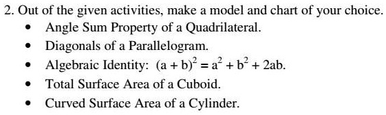 2. Out of the given activities, make a model and chart of your choice.
• Angle Sum Property of a Quadrilateral.
• Diagonals of a Parallelogram.
• Algebraic Identity: (a+b)^2 = a^2 + b^2 + 2ab.
• Total Surface Area of a Cuboid.
• Curved Surface Area of a Cylinder.