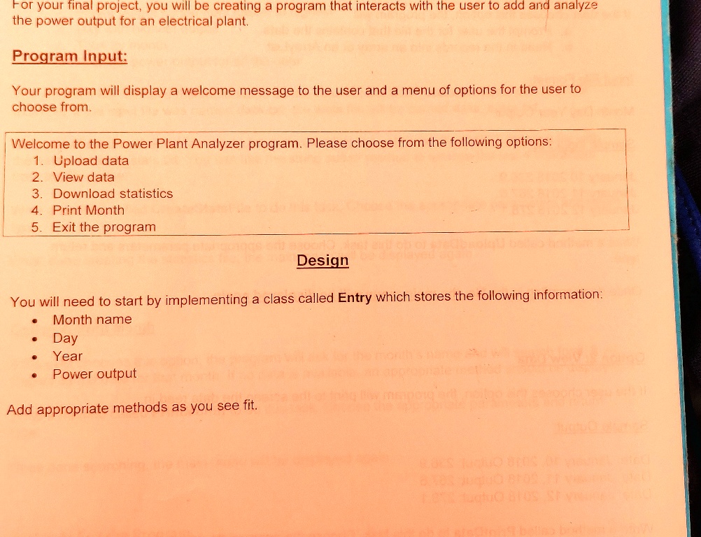 For your final project, you will be creating a program that interacts with the user to add and analyze
the power output for an electrical plant.
Program Input:
Your program will display a welcome message to the user and a menu of options for the user to
choose from.
Welcome to the Power Plant Analyzer program. Please choose from the following options:
1. Upload data
2. View data
3. Download statistics
4. Print Month
5. Exit the program
Design
You will need to start by implementing a class called Entry which stores the following information:

    
  * Month name
    
  * Day
    
  * Year
    
  * Power output

Add appropriate methods as you see fit.