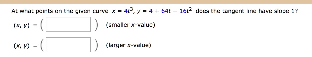 At what points on the given curve x = 4t^3, y = 4 + 64t - 16t^2 does the tangent line have slope 1?
(x, y) = ( ) (smaller x-value)
(x, y) = ( ) (larger x-value)