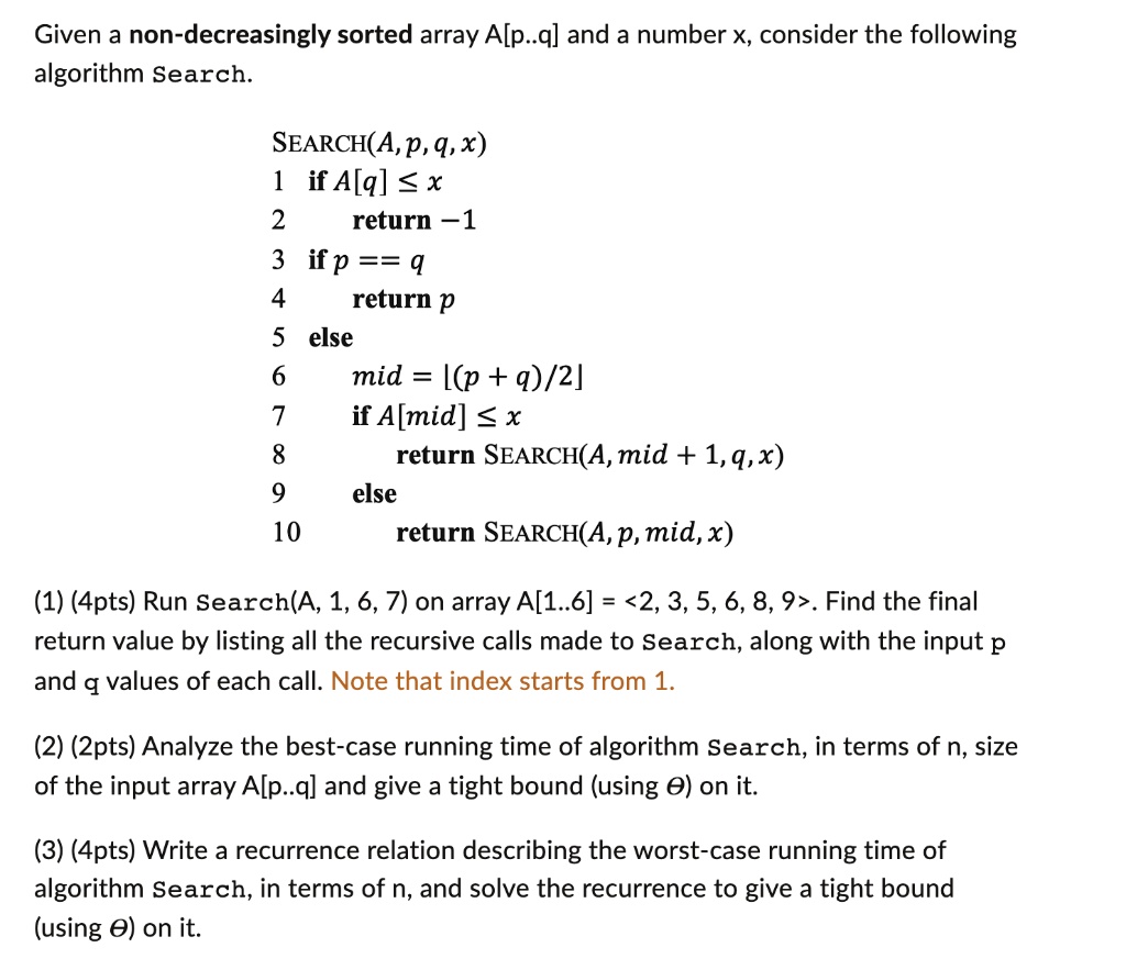 Given a non-decreasingly sorted array A[p..q] and a number x, consider the following
algorithm Search.
SEARCH(A, p, q, x)
1 if A[q] ? x
2	return -1
3 if p == q
4	return p
5 else
6	mid = ⌊(p + q)/2⌋7	if A[mid] ? x
8		return SEARCH(A, mid + 1, q, x)
9	else
10		return SEARCH(A, p, mid, x)
(1) (4pts) Run Search(A, 1, 6, 7) on array A[1..6] = <2, 3, 5, 6, 8, 9>. Find the final
return value by listing all the recursive calls made to Search, along with the input p
and q values of each call. Note that index starts from 1.
(2) (2pts) Analyze the best-case running time of algorithm Search, in terms of n, size
of the input array A[p..q] and give a tight bound (using Θ) on it.
(3) (4pts) Write a recurrence relation describing the worst-case running time of
algorithm Search, in terms of n, and solve the recurrence to give a tight bound
(using Θ) on it.